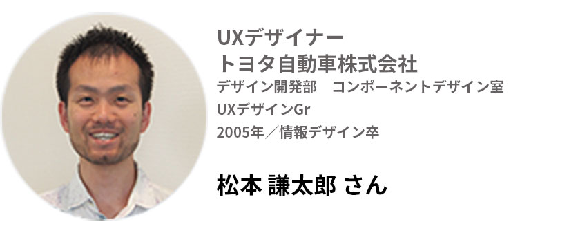 UXデザイナー トヨタ自動車株式会社
デザイン開発部 コンポーネントデザイン室UXデザイングループ
2005年/情報デザイン卒
松本謙太郎さん