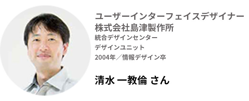 ユーザーインターフェイスデザイナー 株式会社島津製作所
デザインユニット
2004年/情報デザイン卒
清水かずのりさん